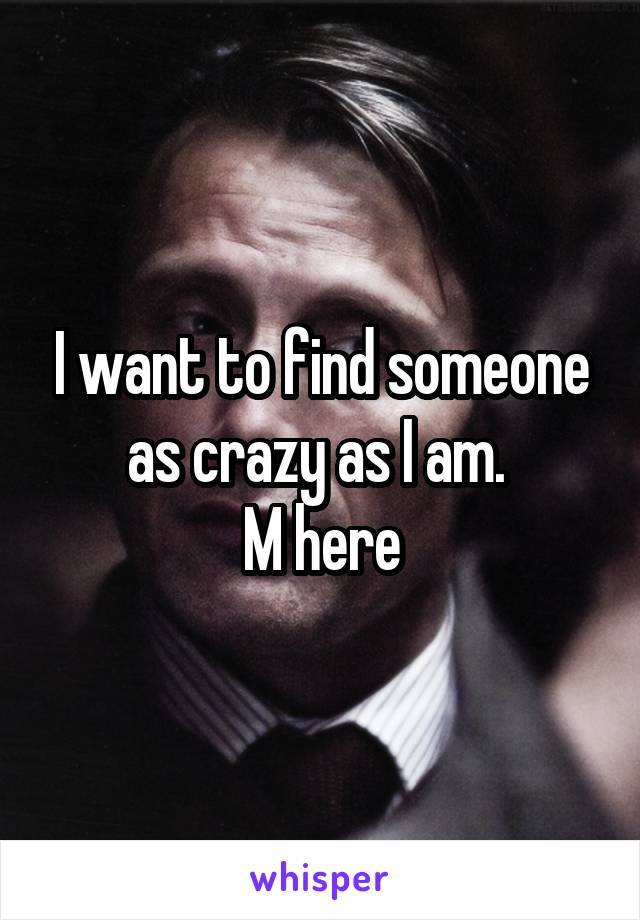 I want to find someone as crazy as I am. 
M here