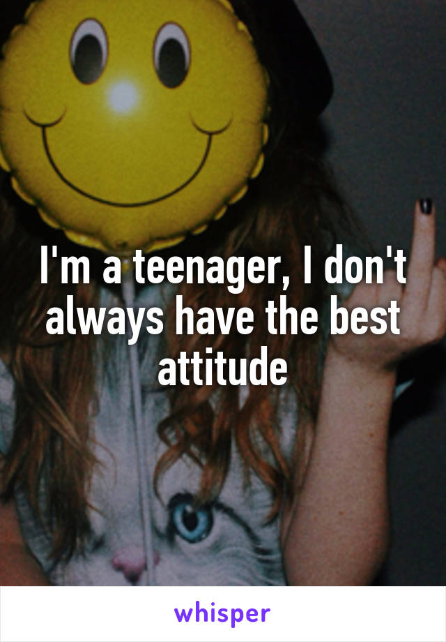 I'm a teenager, I don't always have the best attitude