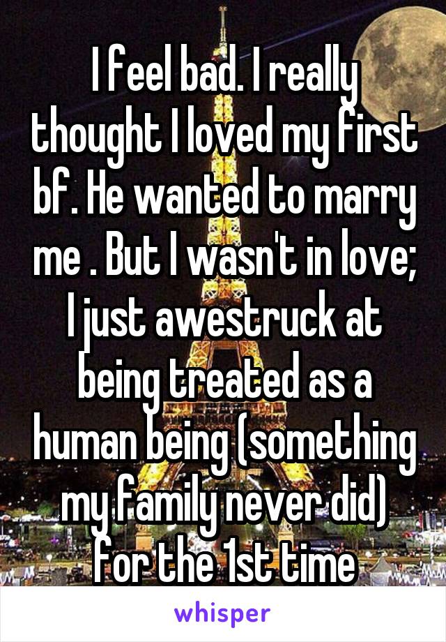 I feel bad. I really thought I loved my first bf. He wanted to marry me . But I wasn't in love; I just awestruck at being treated as a human being (something my family never did) for the 1st time