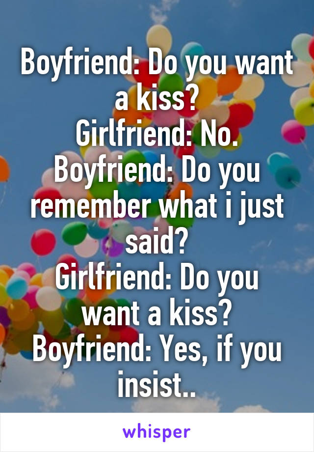 Boyfriend: Do you want a kiss?
Girlfriend: No.
Boyfriend: Do you remember what i just said?
Girlfriend: Do you want a kiss?
Boyfriend: Yes, if you insist..
