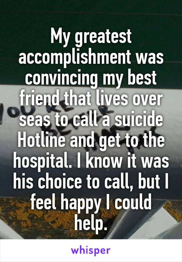 My greatest accomplishment was convincing my best friend that lives over seas to call a suicide Hotline and get to the hospital. I know it was his choice to call, but I feel happy I could help.