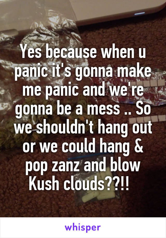 Yes because when u panic it's gonna make me panic and we're gonna be a mess .. So we shouldn't hang out or we could hang & pop zanz and blow Kush clouds??!!  