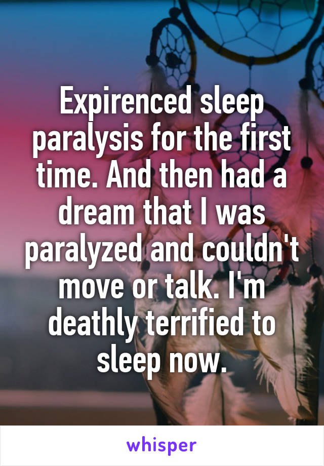Expirenced sleep paralysis for the first time. And then had a dream that I was paralyzed and couldn't move or talk. I'm deathly terrified to sleep now.