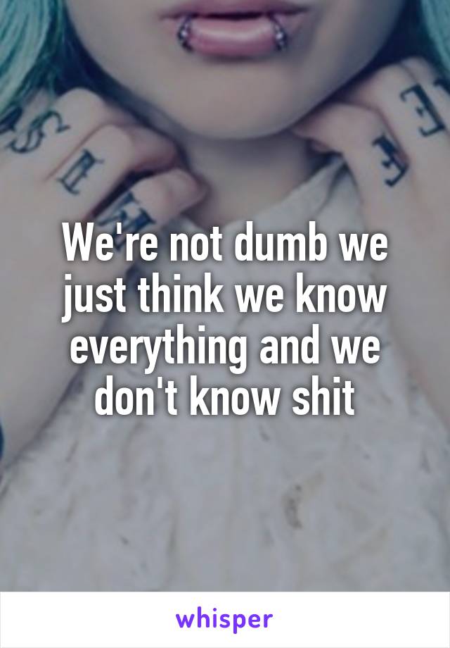 We're not dumb we just think we know everything and we don't know shit