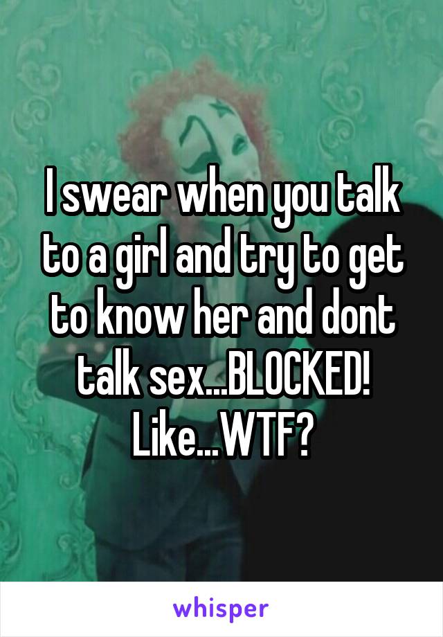I swear when you talk to a girl and try to get to know her and dont talk sex...BLOCKED! Like...WTF?