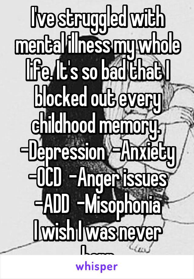 I've struggled with mental illness my whole life. It's so bad that I blocked out every childhood memory. 
-Depression  -Anxiety
-OCD  -Anger issues
-ADD  -Misophonia
I wish I was never born