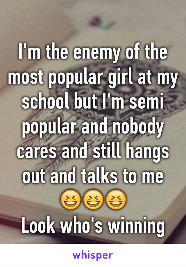 I'm the enemy of the most popular girl at my school but I'm semi popular and nobody cares and still hangs out and talks to me 
😆😆😆
Look who's winning 