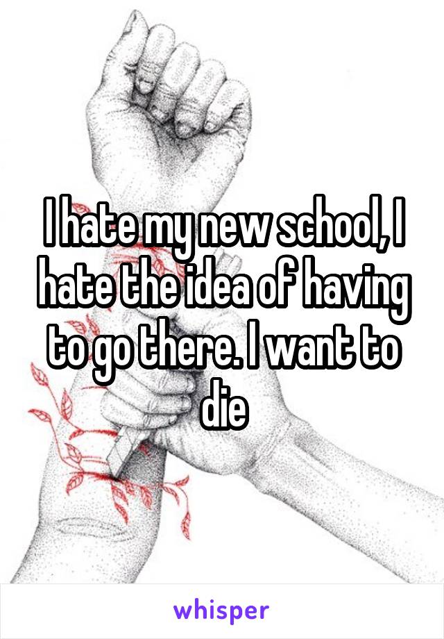 I hate my new school, I hate the idea of having to go there. I want to die