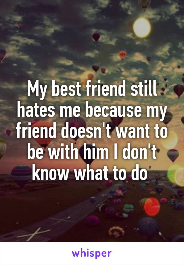 My best friend still hates me because my friend doesn't want to be with him I don't know what to do 