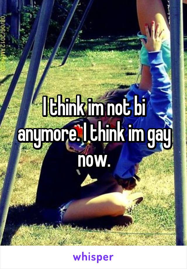 I think im not bi anymore. I think im gay now.