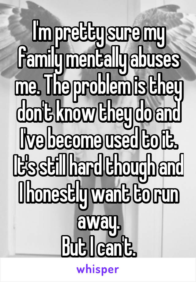 I'm pretty sure my family mentally abuses me. The problem is they don't know they do and I've become used to it. It's still hard though and I honestly want to run away.
But I can't.