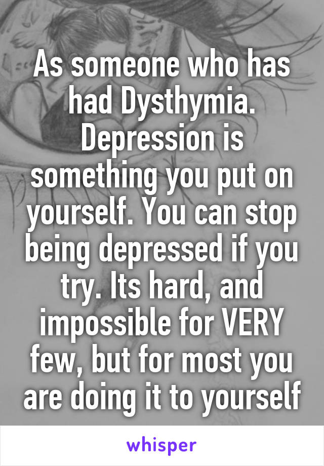 As someone who has had Dysthymia.
Depression is something you put on yourself. You can stop being depressed if you try. Its hard, and impossible for VERY few, but for most you are doing it to yourself