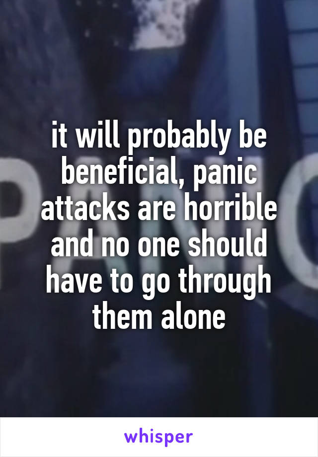 it will probably be beneficial, panic attacks are horrible and no one should have to go through them alone