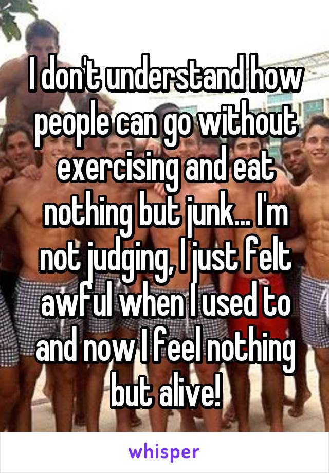 I don't understand how people can go without exercising and eat nothing but junk... I'm not judging, I just felt awful when I used to and now I feel nothing but alive!