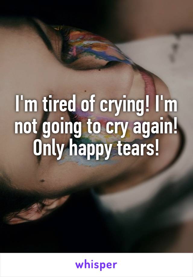 I'm tired of crying! I'm not going to cry again! Only happy tears!
