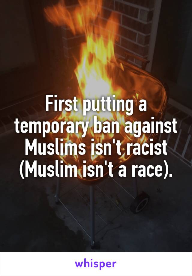 First putting a temporary ban against Muslims isn't racist (Muslim isn't a race).