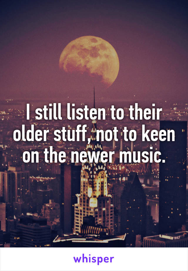 I still listen to their older stuff, not to keen on the newer music.