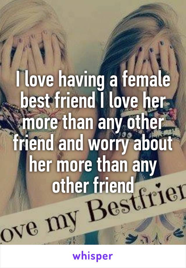 I love having a female best friend I love her more than any other friend and worry about her more than any other friend