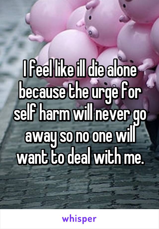 I feel like ill die alone because the urge for self harm will never go away so no one will want to deal with me.