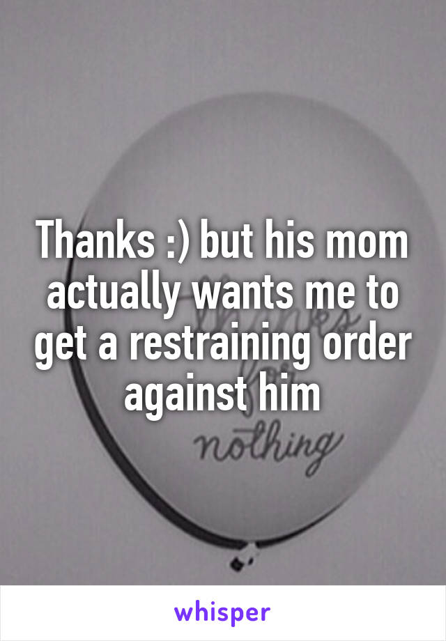 Thanks :) but his mom actually wants me to get a restraining order against him