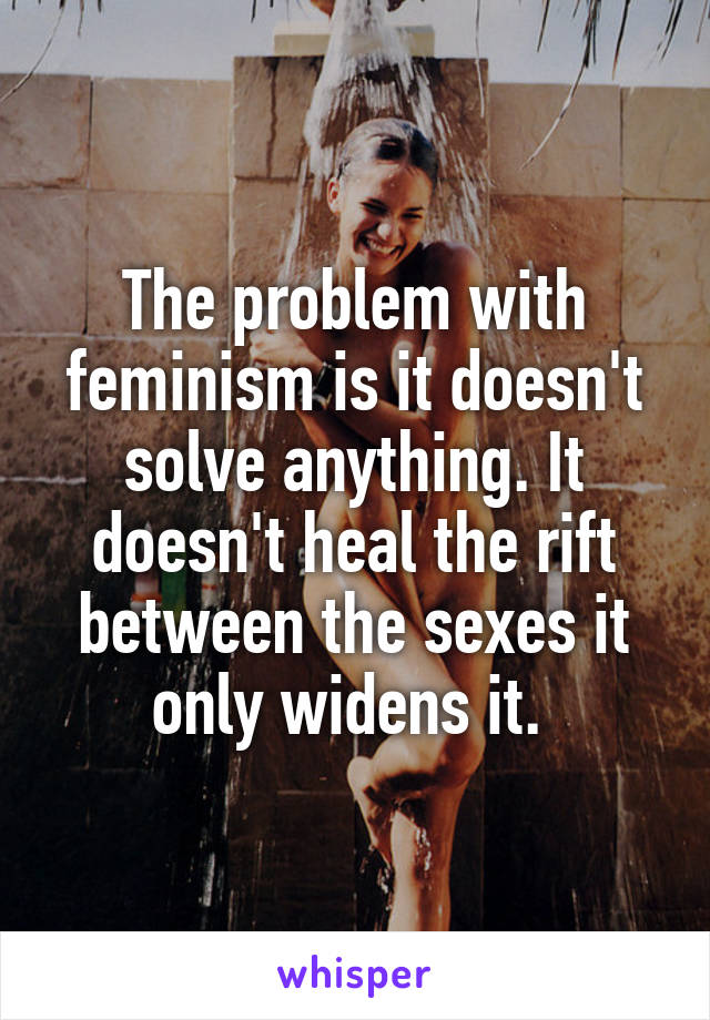 The problem with feminism is it doesn't solve anything. It doesn't heal the rift between the sexes it only widens it. 