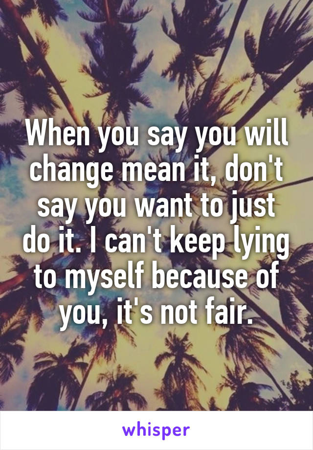 When you say you will change mean it, don't say you want to just do it. I can't keep lying to myself because of you, it's not fair.
