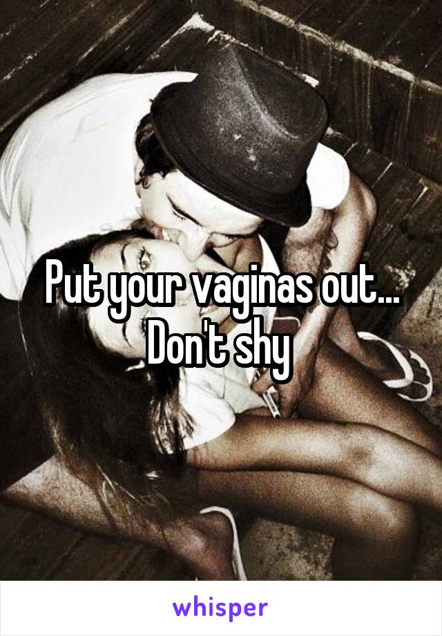 Put your vaginas out... Don't shy 
