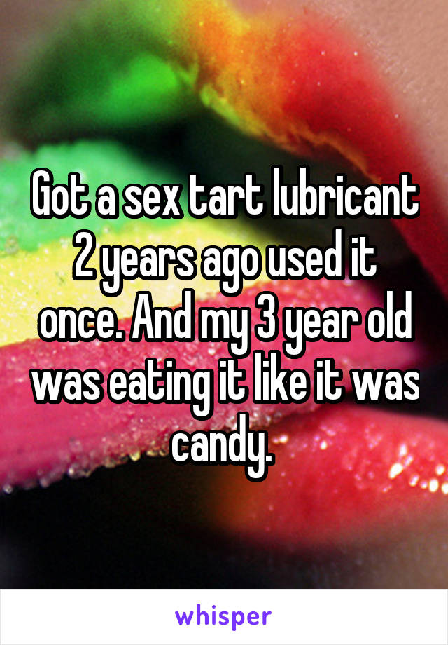 Got a sex tart lubricant 2 years ago used it once. And my 3 year old was eating it like it was candy. 