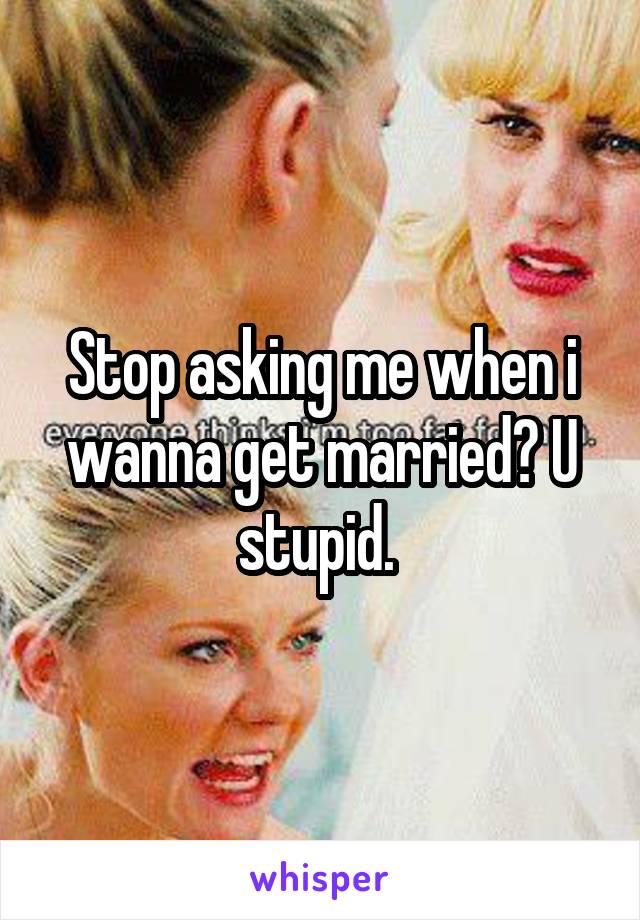 Stop asking me when i wanna get married? U stupid. 