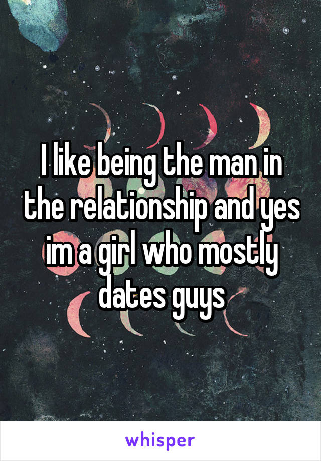 I like being the man in the relationship and yes im a girl who mostly dates guys