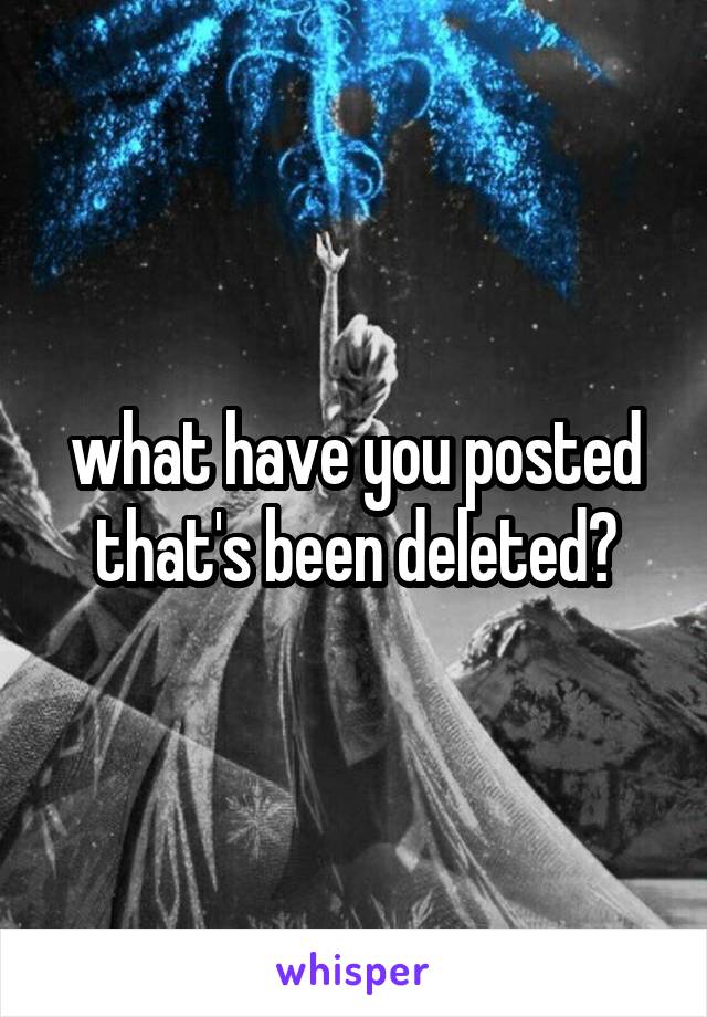 what have you posted that's been deleted?