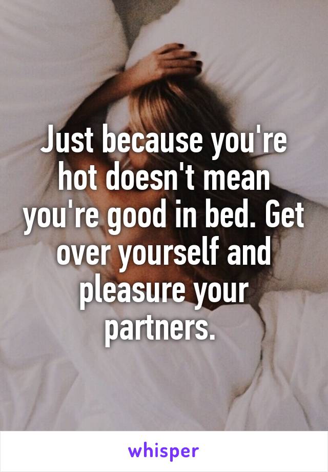 Just because you're hot doesn't mean you're good in bed. Get over yourself and pleasure your partners. 