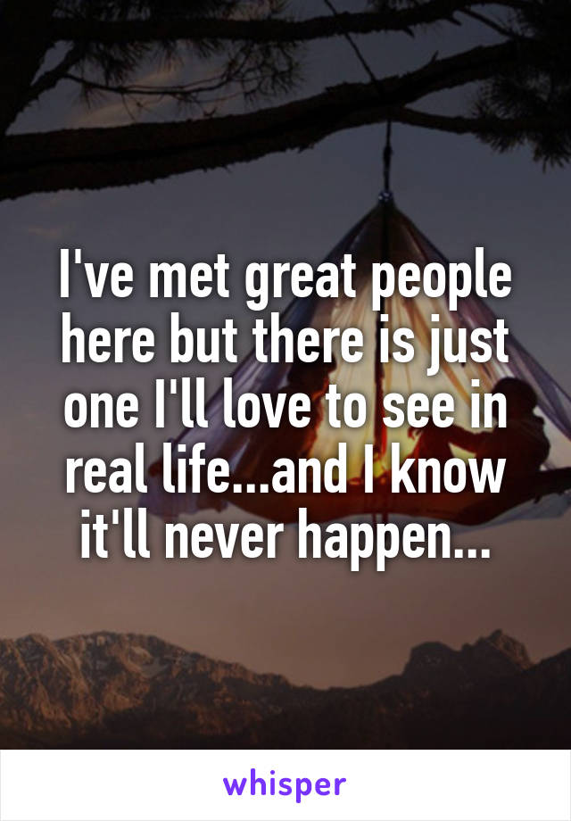 I've met great people here but there is just one I'll love to see in real life...and I know it'll never happen...