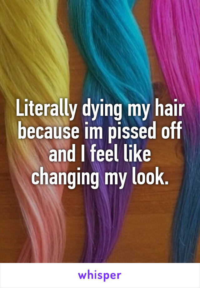 Literally dying my hair because im pissed off and I feel like changing my look.