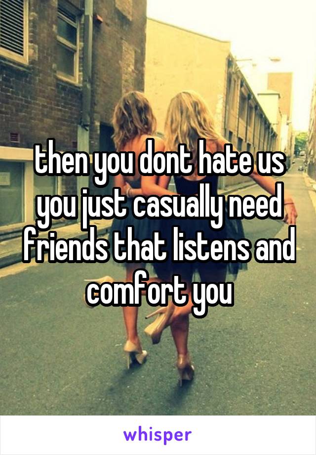 then you dont hate us you just casually need friends that listens and comfort you