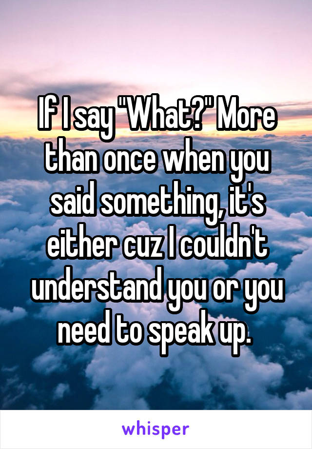 If I say "What?" More than once when you said something, it's either cuz I couldn't understand you or you need to speak up. 