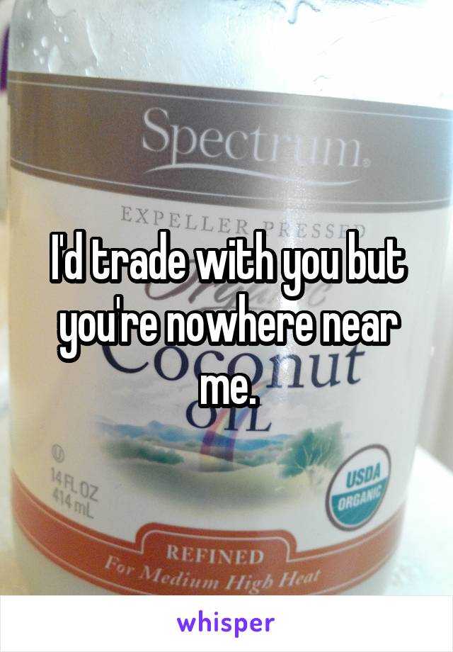 I'd trade with you but you're nowhere near me.