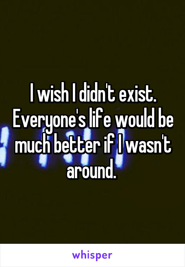 I wish I didn't exist. Everyone's life would be much better if I wasn't around. 