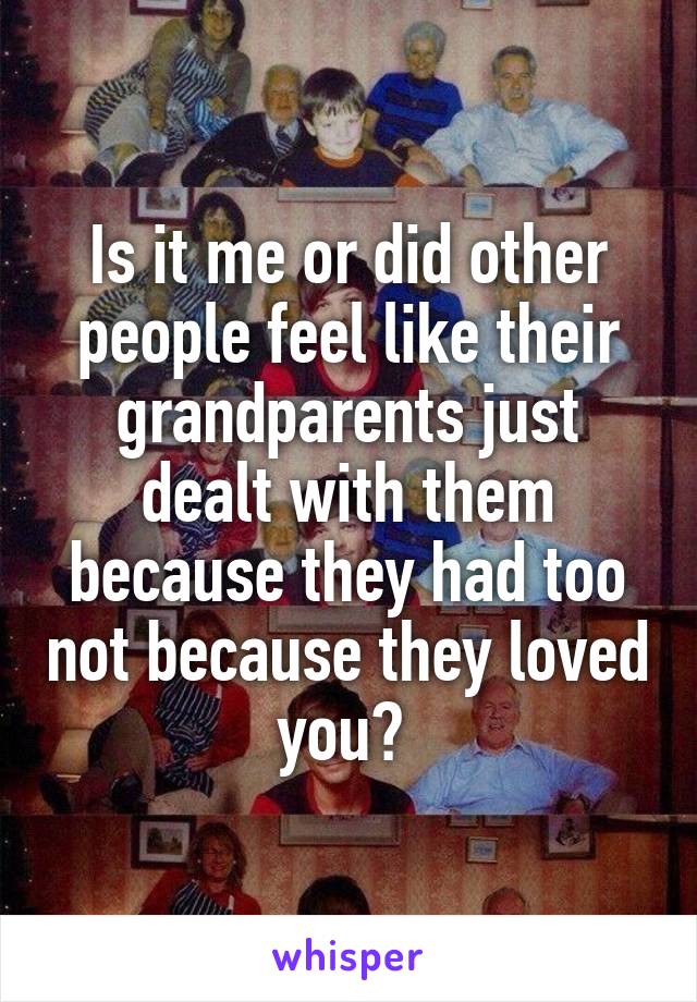 Is it me or did other people feel like their grandparents just dealt with them because they had too not because they loved you? 