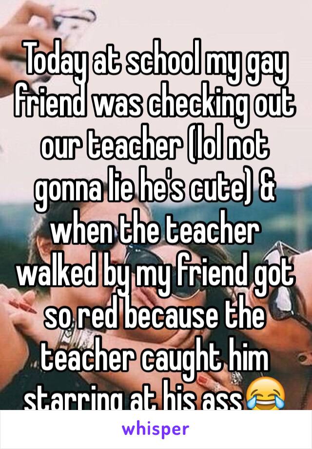 Today at school my gay friend was checking out our teacher (lol not gonna lie he's cute) & when the teacher walked by my friend got so red because the teacher caught him starring at his ass😂