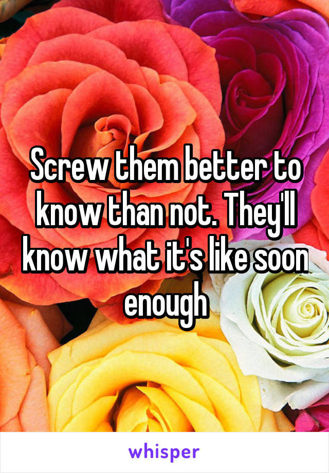 Screw them better to know than not. They'll know what it's like soon enough