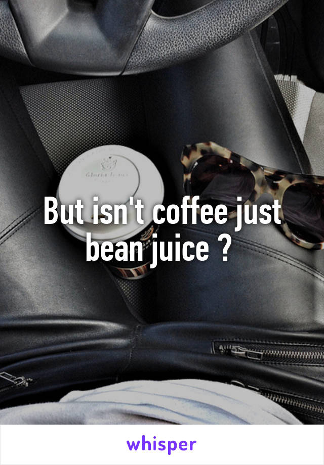 But isn't coffee just bean juice ? 