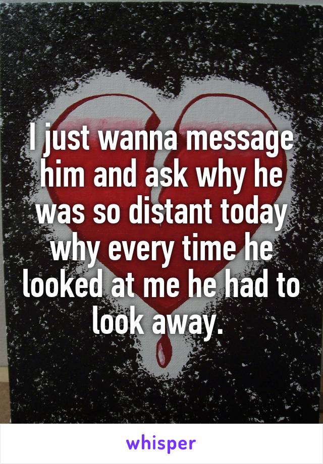 I just wanna message him and ask why he was so distant today why every time he looked at me he had to look away. 