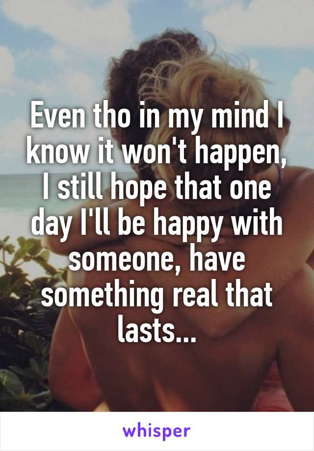 Even tho in my mind I know it won't happen, I still hope that one day I'll be happy with someone, have something real that lasts...