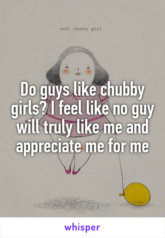 Do guys like chubby girls? I feel like no guy will truly like me and appreciate me for me