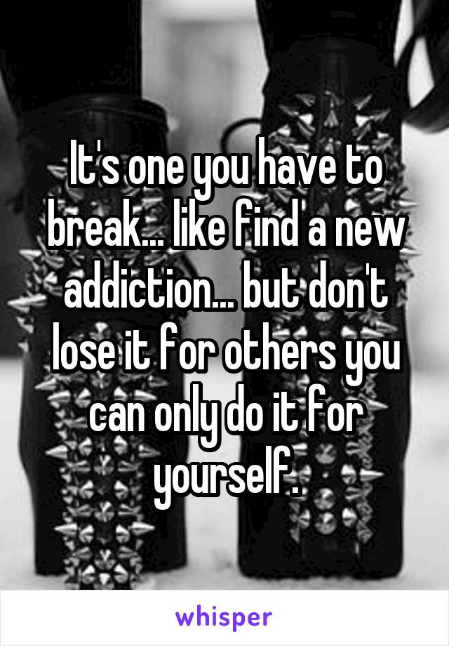 It's one you have to break... like find a new addiction... but don't lose it for others you can only do it for yourself.
