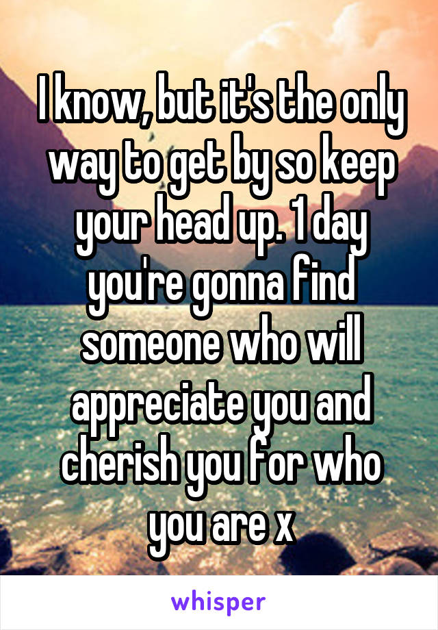 I know, but it's the only way to get by so keep your head up. 1 day you're gonna find someone who will appreciate you and cherish you for who you are x