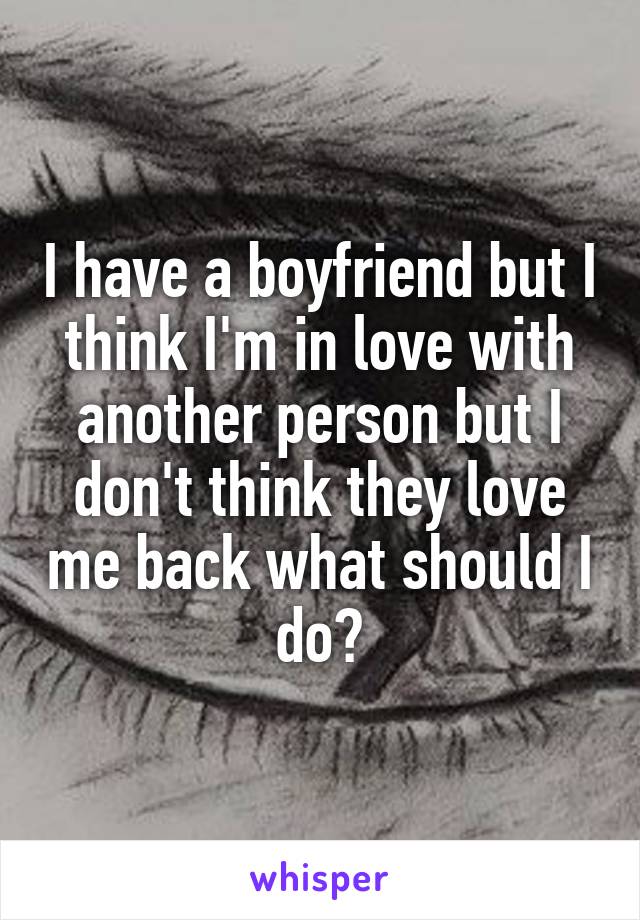 I have a boyfriend but I think I'm in love with another person but I don't think they love me back what should I do?