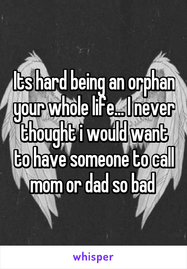 Its hard being an orphan your whole life... I never thought i would want to have someone to call mom or dad so bad 