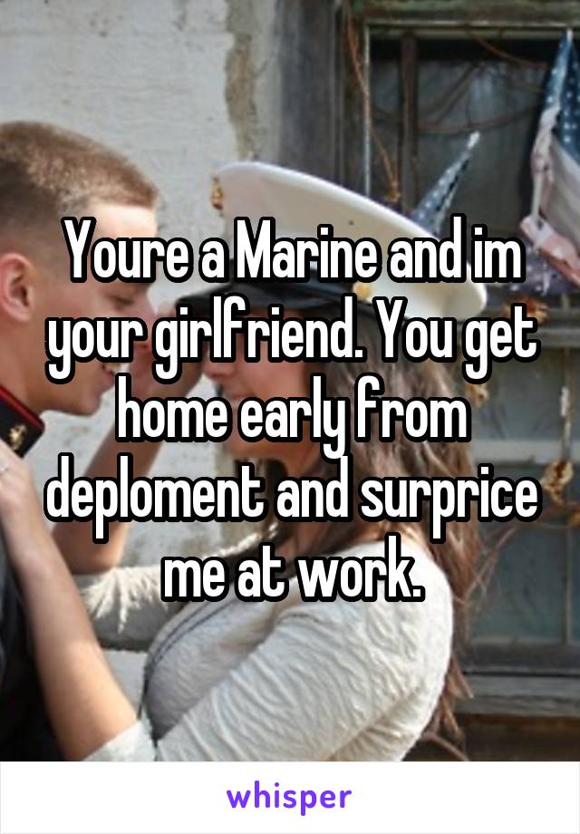 Youre a Marine and im your girlfriend. You get home early from deploment and surprice me at work.
